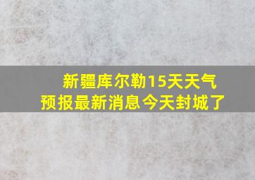 新疆库尔勒15天天气预报最新消息今天封城了