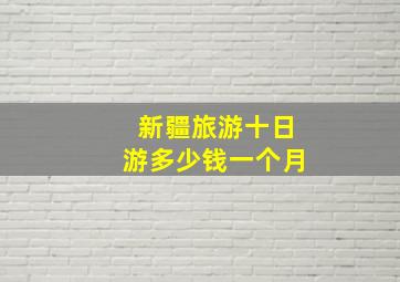 新疆旅游十日游多少钱一个月