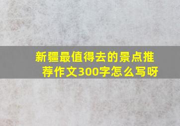 新疆最值得去的景点推荐作文300字怎么写呀