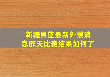 新疆男篮最新外援消息昨天比赛结果如何了