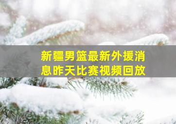 新疆男篮最新外援消息昨天比赛视频回放