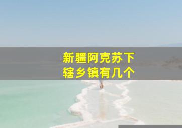 新疆阿克苏下辖乡镇有几个