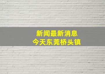 新闻最新消息今天东莞桥头镇