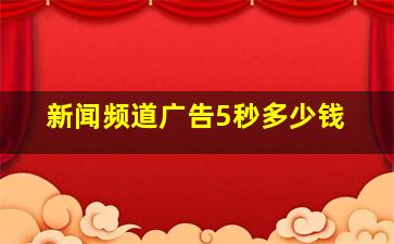 新闻频道广告5秒多少钱