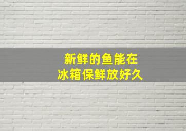 新鲜的鱼能在冰箱保鲜放好久