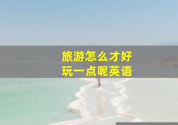 旅游怎么才好玩一点呢英语