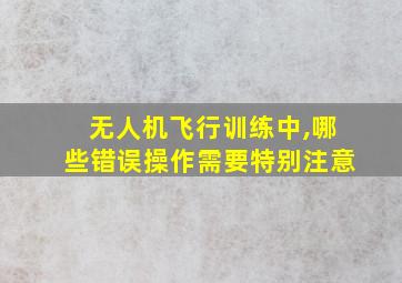 无人机飞行训练中,哪些错误操作需要特别注意