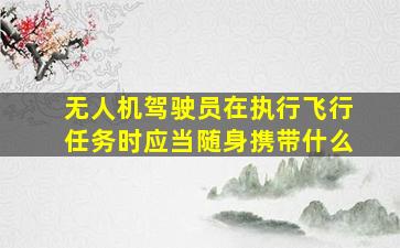 无人机驾驶员在执行飞行任务时应当随身携带什么