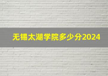 无锡太湖学院多少分2024