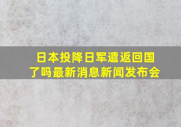 日本投降日军遣返回国了吗最新消息新闻发布会