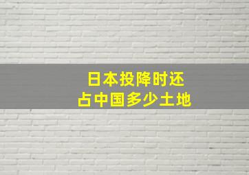 日本投降时还占中国多少土地