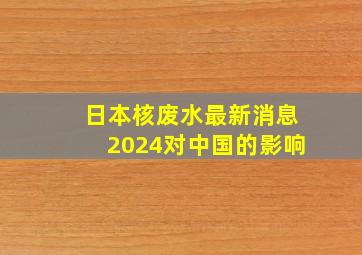 日本核废水最新消息2024对中国的影响