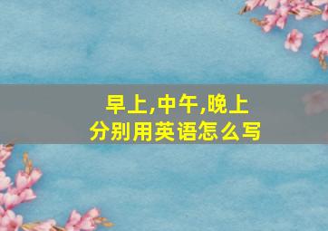 早上,中午,晚上分别用英语怎么写