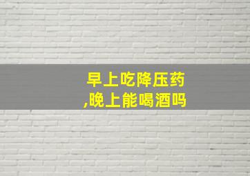 早上吃降压药,晚上能喝酒吗