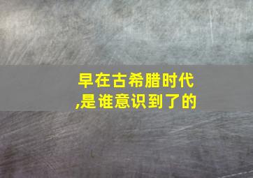 早在古希腊时代,是谁意识到了的