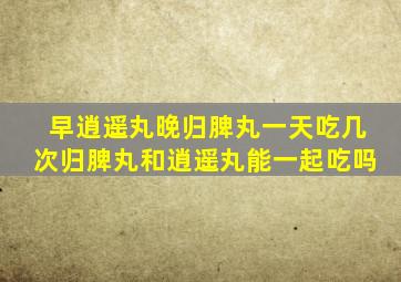 早逍遥丸晚归脾丸一天吃几次归脾丸和逍遥丸能一起吃吗