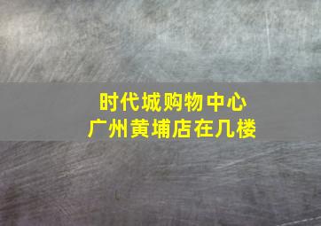 时代城购物中心广州黄埔店在几楼