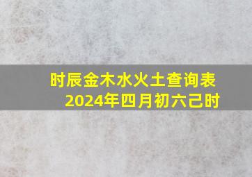 时辰金木水火土查询表2024年四月初六己时