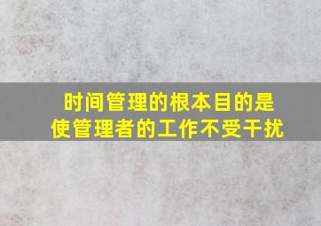 时间管理的根本目的是使管理者的工作不受干扰