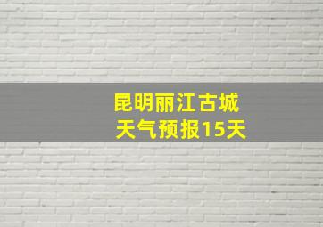 昆明丽江古城天气预报15天