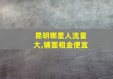 昆明哪里人流量大,铺面租金便宜