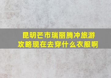 昆明芒市瑞丽腾冲旅游攻略现在去穿什么衣服啊