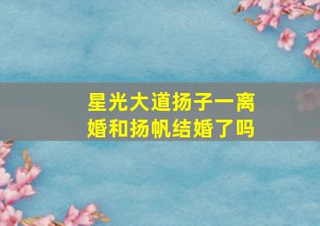 星光大道扬子一离婚和扬帆结婚了吗