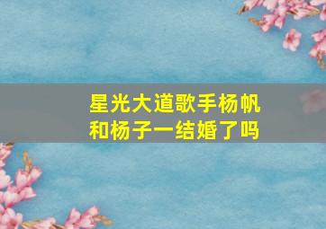 星光大道歌手杨帆和杨子一结婚了吗