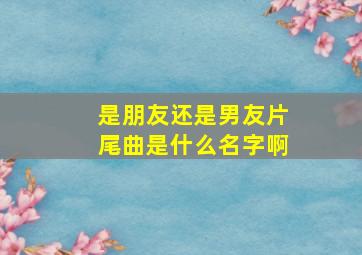 是朋友还是男友片尾曲是什么名字啊