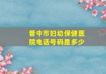 晋中市妇幼保健医院电话号码是多少