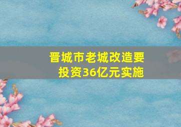 晋城市老城改造要投资36亿元实施