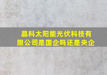 晶科太阳能光伏科技有限公司是国企吗还是央企