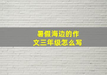 暑假海边的作文三年级怎么写