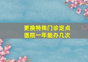 更换特殊门诊定点医院一年能办几次