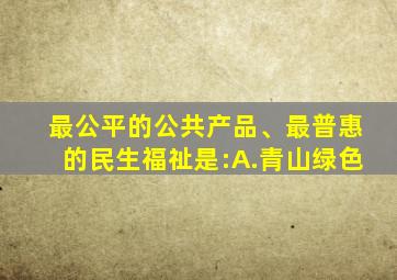 最公平的公共产品、最普惠的民生福祉是:A.青山绿色