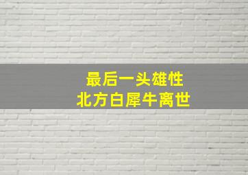 最后一头雄性北方白犀牛离世