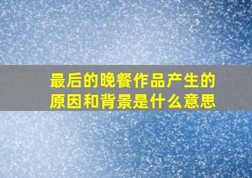 最后的晚餐作品产生的原因和背景是什么意思