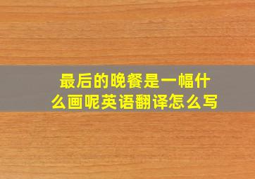 最后的晚餐是一幅什么画呢英语翻译怎么写