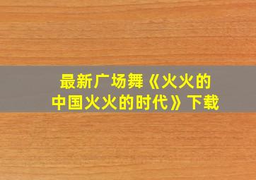 最新广场舞《火火的中国火火的时代》下载