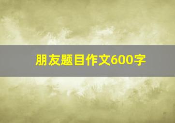 朋友题目作文600字