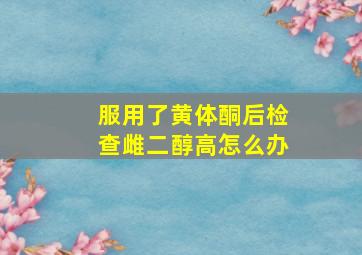 服用了黄体酮后检查雌二醇高怎么办