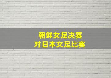 朝鲜女足决赛对日本女足比赛