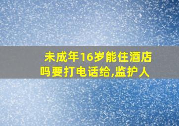 未成年16岁能住酒店吗要打电话给,监护人