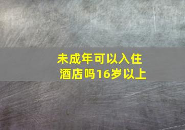 未成年可以入住酒店吗16岁以上