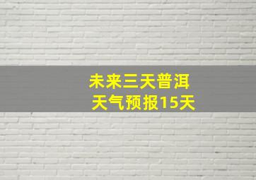 未来三天普洱天气预报15天