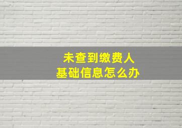 未查到缴费人基础信息怎么办