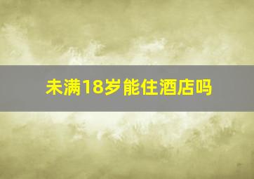 未满18岁能住酒店吗