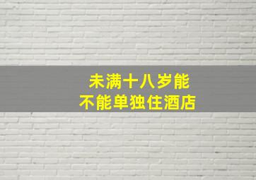 未满十八岁能不能单独住酒店