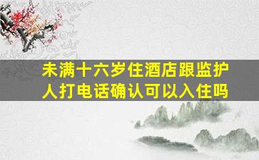 未满十六岁住酒店跟监护人打电话确认可以入住吗