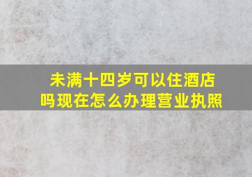 未满十四岁可以住酒店吗现在怎么办理营业执照